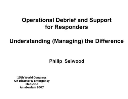 Operational Debrief and Support for Responders Understanding (Managing) the Difference Philip Selwood 15th World Congress On Disaster & Emergency Medicine.