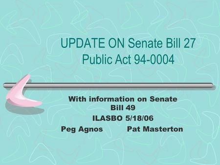 UPDATE ON Senate Bill 27 Public Act 94-0004 With information on Senate Bill 49 ILASBO 5/18/06 Peg AgnosPat Masterton.