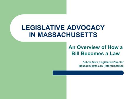 LEGISLATIVE ADVOCACY IN MASSACHUSETTS An Overview of How a Bill Becomes a Law Debbie Silva, Legislative Director Massachusetts Law Reform Institute.