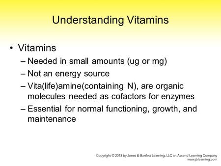 Understanding Vitamins Vitamins –Needed in small amounts (ug or mg) –Not an energy source –Vita(life)amine(containing N), are organic molecules needed.