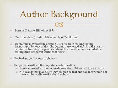  o Born in Chicago, Illinois in 1954. o Only daughter (third child) in family of 7 children o Her family moved often, keeping Cisneros from making lasting.