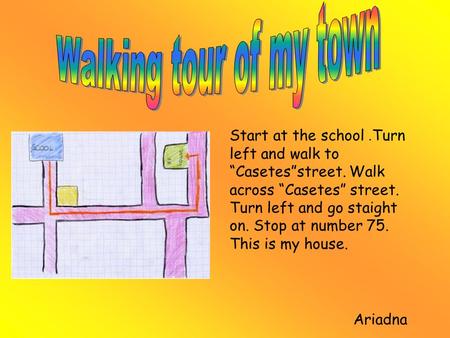 Start at the school. Turn left and walk to “Casetes”street. Walk across “Casetes” street. Turn left and go staight on. Stop at number 75. This is my house.