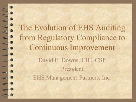 The Evolution of EHS Auditing from Regulatory Compliance to Continuous Improvement David E. Downs, CIH, CSP President EHS Management Partners, Inc.