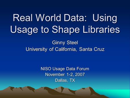 Real World Data: Using Usage to Shape Libraries Ginny Steel University of California, Santa Cruz NISO Usage Data Forum November 1-2, 2007 Dallas, TX.