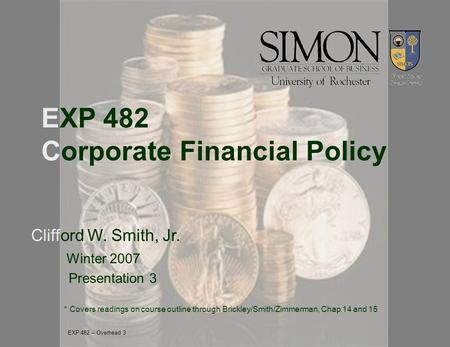 EXP 482 Corporate Financial Policy Clifford W. Smith, Jr. Winter 2007 Presentation 3 * Covers readings on course outline through Brickley/Smith/Zimmerman,