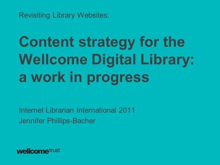 Revisiting Library Websites: Content strategy for the Wellcome Digital Library: a work in progress Internet Librarian International 2011 Jennifer Phillips-Bacher.