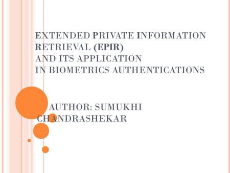 EXTENDED PRIVATE INFORMATION RETRIEVAL (EPIR) AND ITS APPLICATION IN BIOMETRICS AUTHENTICATIONS AUTHOR: SUMUKHI CHANDRASHEKAR.