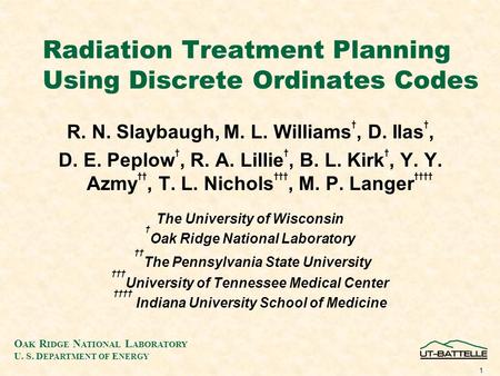 O AK R IDGE N ATIONAL L ABORATORY U. S. D EPARTMENT OF E NERGY 1 Radiation Treatment Planning Using Discrete Ordinates Codes R. N. Slaybaugh, M. L. Williams.