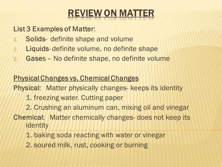 List 3 Examples of Matter: 1. Solids- definite shape and volume 2. Liquids- definite volume, no definite shape 3. Gases – No definite shape, no definite.