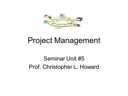 Project Management Seminar Unit #5 Prof. Christopher L. Howard.