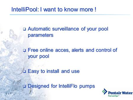 IntelliPool: I want to know more !  Automatic surveillance of your pool parameters  Free online acces, alerts and control of your pool  Easy to install.