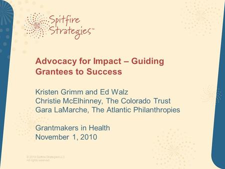 © 2010 Spitfire Strategies LLC All rights reserved Advocacy for Impact – Guiding Grantees to Success Kristen Grimm and Ed Walz Christie McElhinney, The.