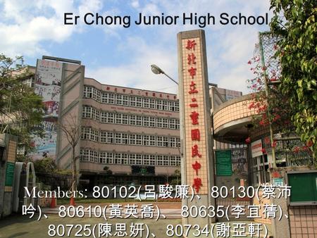 Er Chong Junior High School Members : 80102( 呂駿廉 ) 、 80130( 蔡沛 吟 ) 、 80610( 黃英喬 ) 、 80635( 李宜蒨 ) 、 80725( 陳思妍 ) 、 80734( 謝亞軒 )