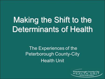 Making the Shift to the Determinants of Health The Experiences of the Peterborough County-City Health Unit.