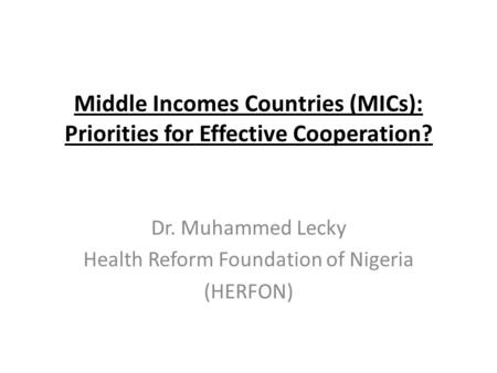 Middle Incomes Countries (MICs): Priorities for Effective Cooperation? Dr. Muhammed Lecky Health Reform Foundation of Nigeria (HERFON)