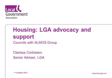 Datewww.local.gov.uk Housing: LGA advocacy and support Councils with ALMOS Group Clarissa Corbisiero Senior Adviser, LGA 1 st October 2013 www.local.gov.uk.