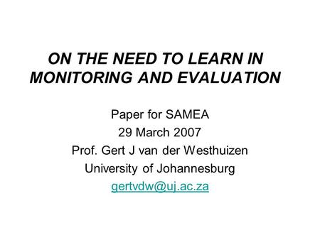 ON THE NEED TO LEARN IN MONITORING AND EVALUATION Paper for SAMEA 29 March 2007 Prof. Gert J van der Westhuizen University of Johannesburg