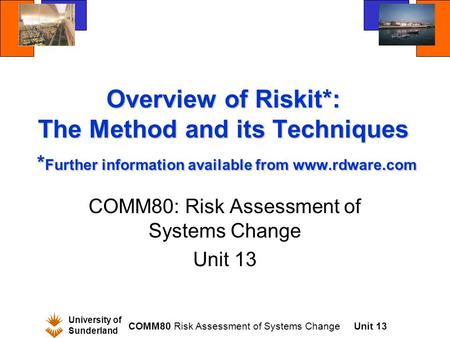 University of Sunderland COMM80 Risk Assessment of Systems ChangeUnit 13 Overview of Riskit*: The Method and its Techniques * Further information available.