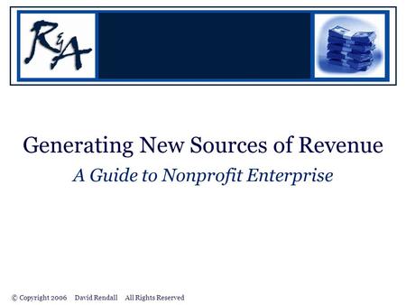 © Copyright 2006 David Rendall All Rights Reserved Generating New Sources of Revenue A Guide to Nonprofit Enterprise.