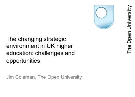 The changing strategic environment in UK higher education: challenges and opportunities Jim Coleman, The Open University.