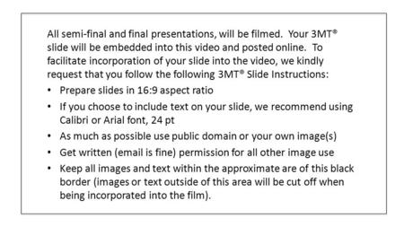 All semi-final and final presentations, will be filmed. Your 3MT® slide will be embedded into this video and posted online. To facilitate incorporation.