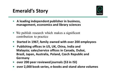 Emerald’s Story A leading independent publisher in business, management, economics and library sciences We publish research which makes a significant contribution.