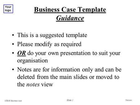 Version : STEMS Business case Your logo Slide 1 Business Case Template Guidance This is a suggested template Please modify as required OR do your own presentation.