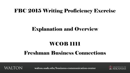 FBC 2015 Writing Proficiency Exercise Explanation and Overview WCOB 1111 Freshman Business Connections walton.uark.edu/business-communication-center.