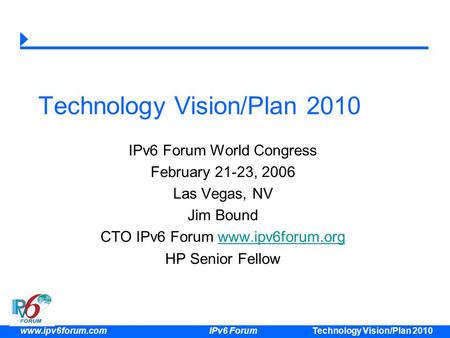 Technology Vision/Plan 2010 www.ipv6forum.com IPv6 Forum Technology Vision/Plan 2010 IPv6 Forum World Congress February 21-23, 2006 Las Vegas, NV Jim Bound.