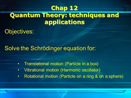 Chap 12 Quantum Theory: techniques and applications Objectives: Solve the Schrödinger equation for: Translational motion (Particle in a box) Vibrational.