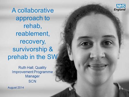 Www.england.nhs.uk A collaborative approach to rehab, reablement, recovery, survivorship & prehab in the SW Ruth Hall, Quality Improvement Programme Manager.