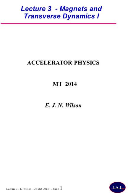 Lecture 3 - E. Wilson - 22 Oct 2014 –- Slide 1 Lecture 3 - Magnets and Transverse Dynamics I ACCELERATOR PHYSICS MT 2014 E. J. N. Wilson.