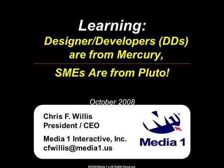 ©2008 Media 1 ● All Rights Reserved. Learning: Designer/Developers (DDs) are from Mercury, SMEs Are from Pluto! October 2008 Chris F. Willis President.