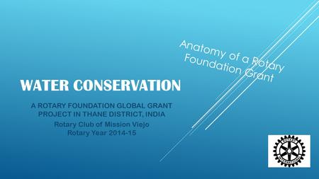 WATER CONSERVATION A ROTARY FOUNDATION GLOBAL GRANT PROJECT IN THANE DISTRICT, INDIA Rotary Club of Mission Viejo Rotary Year 2014-15 Anatomy of a Rotary.