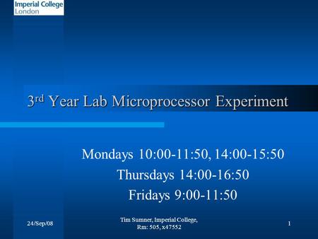 24/Sep/08 Tim Sumner, Imperial College, Rm: 505, x47552 1 3 rd Year Lab Microprocessor Experiment Mondays 10:00-11:50, 14:00-15:50 Thursdays 14:00-16:50.