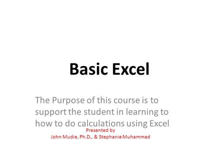 Basic Excel The Purpose of this course is to support the student in learning to how to do calculations using Excel Presented by John Mudie, Ph.D., & Stephanie.