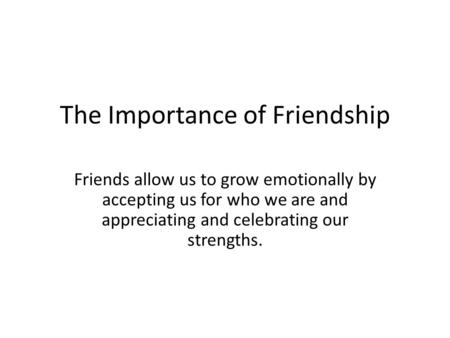 The Importance of Friendship Friends allow us to grow emotionally by accepting us for who we are and appreciating and celebrating our strengths.