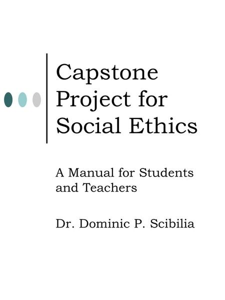 Capstone Project for Social Ethics A Manual for Students and Teachers Dr. Dominic P. Scibilia.