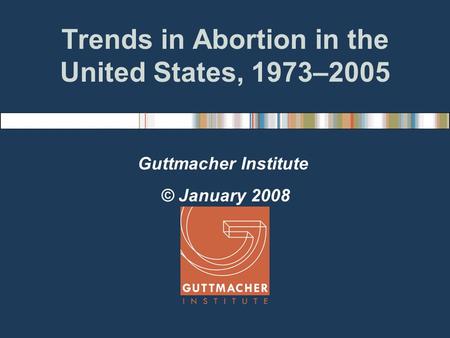 Trends in Abortion in the United States, 1973–2005 Guttmacher Institute © January 2008.