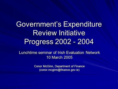 Government’s Expenditure Review Initiative Progress 2002 - 2004 Lunchtime seminar of Irish Evaluation Network 10 March 2005 Conor McGinn, Department of.