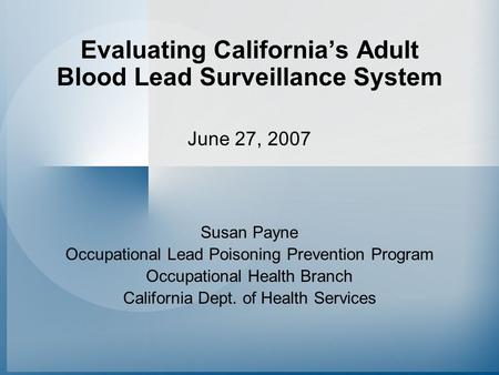 Evaluating California’s Adult Blood Lead Surveillance System June 27, 2007 Susan Payne Occupational Lead Poisoning Prevention Program Occupational Health.