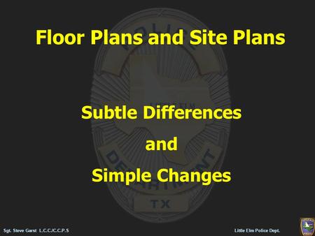 Floor Plans and Site Plans Subtle Differences and Simple Changes Sgt. Steve Garst L.C.C./C.C.P.S Little Elm Police Dept.