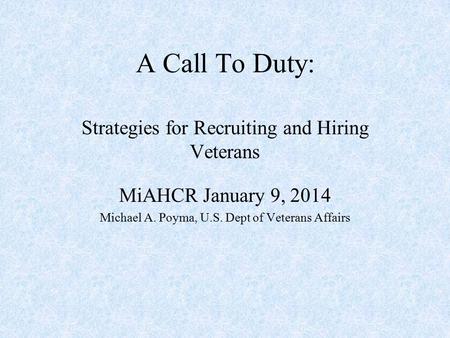 A Call To Duty: Strategies for Recruiting and Hiring Veterans MiAHCR January 9, 2014 Michael A. Poyma, U.S. Dept of Veterans Affairs.