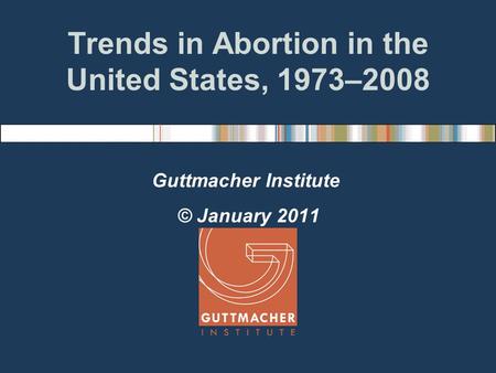 Trends in Abortion in the United States, 1973–2008 Guttmacher Institute © January 2011.