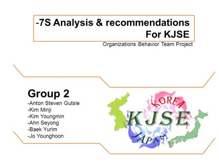 -7S Analysis & recommendations For KJSE Organizations Behavior Team Project Group 2 -Anton Steven Gutsle -Kim Minji -Kim Youngmin -Ahn Seyong -Baek Yurim.