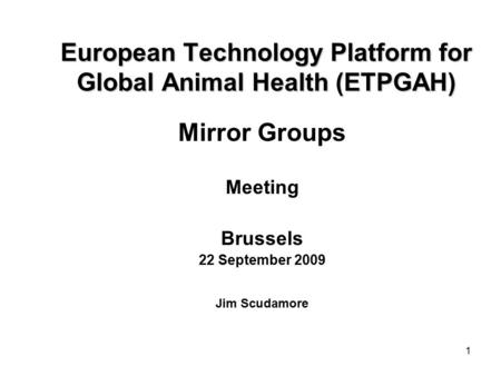 1 European Technology Platform for Global Animal Health (ETPGAH) Mirror Groups Meeting Brussels 22 September 2009 Jim Scudamore.