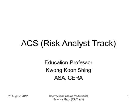 23 August, 2012Information Session for Actuarial Science Major (RA Track) 1 ACS (Risk Analyst Track) Education Professor Kwong Koon Shing ASA, CERA.