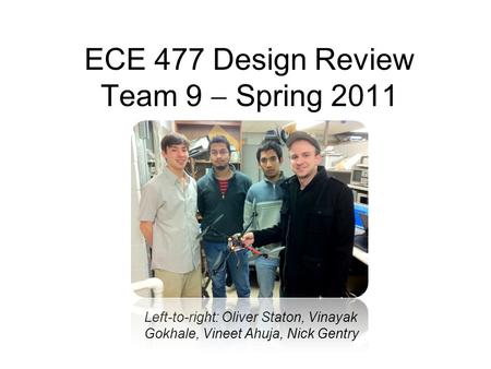 ECE 477 Design Review Team 9  Spring 2011 Left-to-right: Oliver Staton, Vinayak Gokhale, Vineet Ahuja, Nick Gentry.