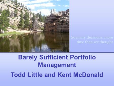 Barely Sufficient Portfolio Management Todd Little and Kent McDonald So many decisions, more time than we thought.