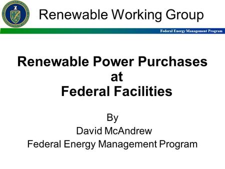 Federal Energy Management Program Renewable Working Group Renewable Power Purchases at Federal Facilities By David McAndrew Federal Energy Management Program.